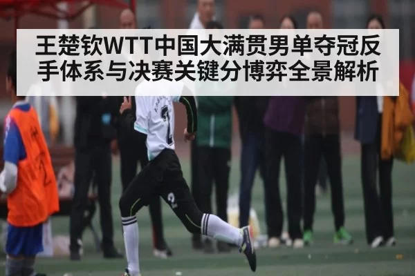 王楚钦WTT中国大满贯男单夺冠反手体系与决赛关键分博弈全景解析（leisu）